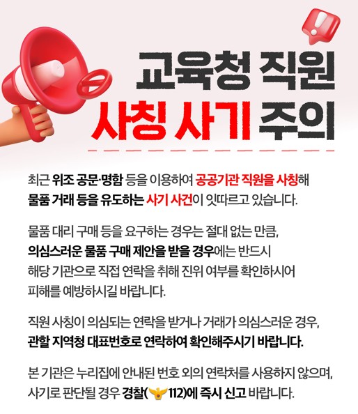교육청 직원 사칭 사기 주의: 최근 위조 공문, 명함 등을 이용하여 공공기관 직원을 사칭해 물품 거래 등을 유도하는 사기 사건이 잇따르고 있습니다. 물품 대리 구매 등을 요구하는 경우는 절대 없는 만큼, 의심스러운 물품 구매 제안을 받을 경우에는 반드시 해당 기관으로 직접 연락을 취해 진위 여부를 확인하시어 피해를 예방하시길 바랍니다. 직원 사칭이 의심되는 연락을 받거나 거래가 의심스러운 경우, 관할 지역청 대표번호로 연락하여 확인해주시기 바랍니다. 본 기관은 홈페이지에 안내된 번호 외의 연락처를 사용하지 않으며, 사기로 판단될 경우 경찰에 즉시 신고 바랍니다. 